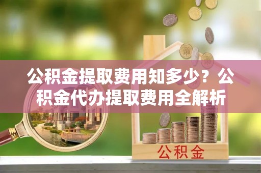 华池公积金提取费用知多少？公积金代办提取费用全解析