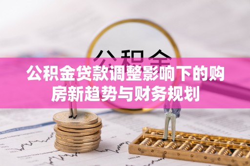 华池公积金贷款调整影响下的购房新趋势与财务规划