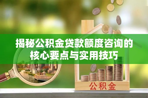 华池揭秘公积金贷款额度咨询的核心要点与实用技巧