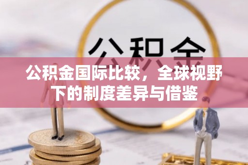 华池公积金国际比较，全球视野下的制度差异与借鉴