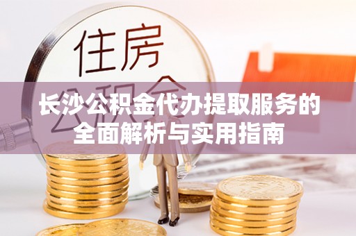 华池长沙公积金代办提取服务的全面解析与实用指南