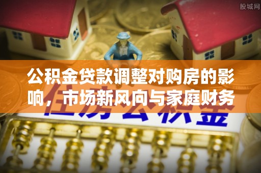 华池公积金贷款调整对购房的影响，市场新风向与家庭财务规划