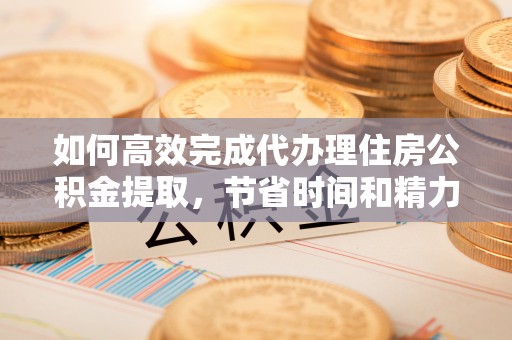 华池如何高效完成代办理住房公积金提取，节省时间和精力？