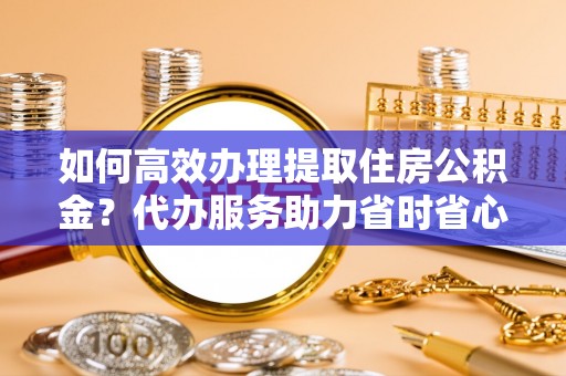 华池如何高效办理提取住房公积金？代办服务助力省时省心
