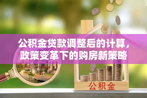 华池公积金贷款调整后的计算，政策变革下的购房新策略