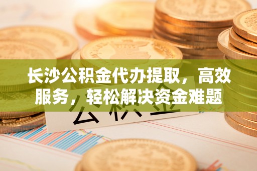 华池长沙公积金代办提取，高效服务，轻松解决资金难题