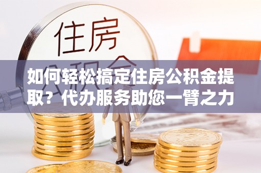华池如何轻松搞定住房公积金提取？代办服务助您一臂之力