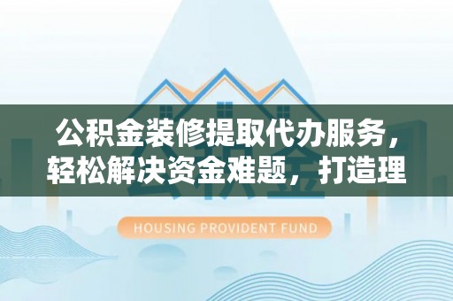 华池公积金装修提取代办服务，轻松解决资金难题，打造理想家居