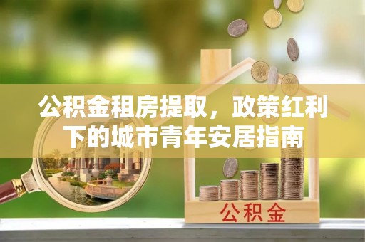 华池公积金租房提取，政策红利下的城市青年安居指南