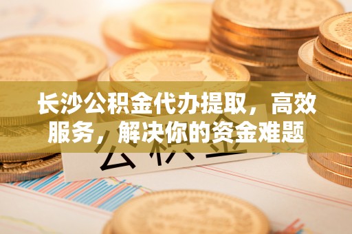 华池长沙公积金代办提取，高效服务，解决你的资金难题
