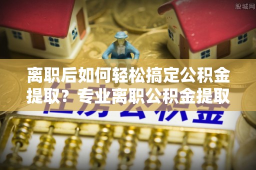 华池离职后如何轻松搞定公积金提取？专业离职公积金提取代办服务来帮你