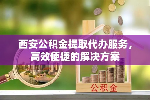 华池西安公积金提取代办服务，高效便捷的解决方案