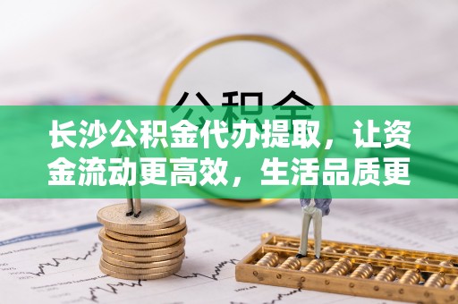 华池长沙公积金代办提取，让资金流动更高效，生活品质更优越
