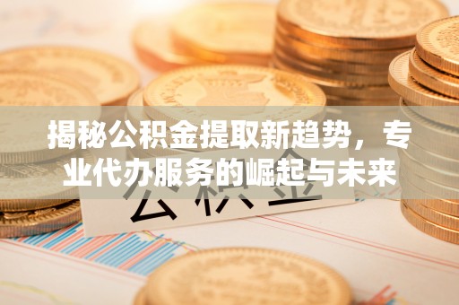 华池揭秘公积金提取新趋势，专业代办服务的崛起与未来
