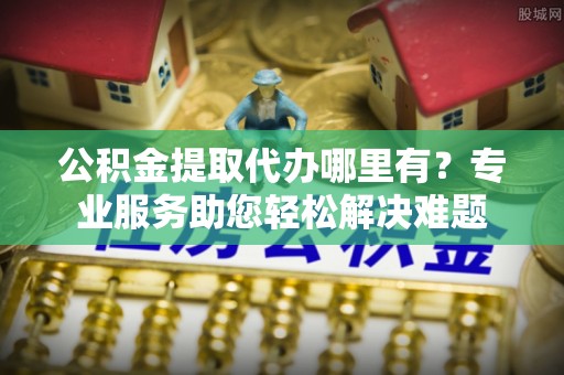 华池公积金提取代办哪里有？专业服务助您轻松解决难题